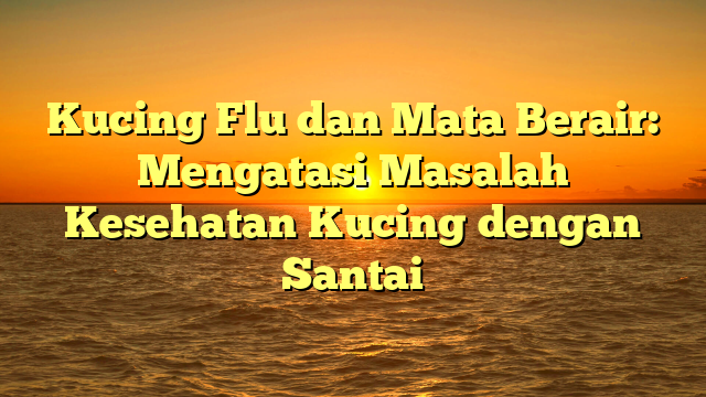 Kucing Flu dan Mata Berair: Mengatasi Masalah Kesehatan Kucing dengan Santai